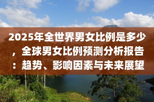 2025年全世界男女比例是多少，全球男女比例預(yù)測分析報(bào)告：趨勢、影響因素與未來展望