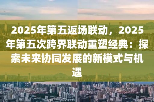 2025年第五返場聯(lián)動(dòng)，2025年第五次跨界聯(lián)動(dòng)重塑經(jīng)典：探索未來協(xié)同發(fā)展的新模式與機(jī)遇