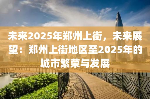 未來2025年鄭州上街，未來展望：鄭州上街地區(qū)至2025年的城市繁榮與發(fā)展