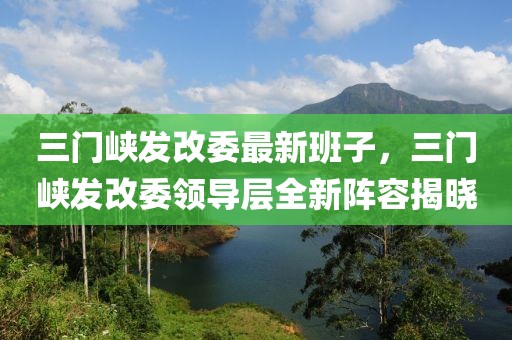 三門峽發(fā)改委最新班子，三門峽發(fā)改委領(lǐng)導(dǎo)層全新陣容揭曉