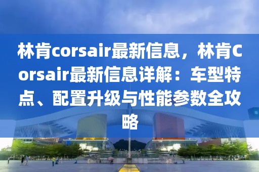 林肯corsair最新信息，林肯Corsair最新信息詳解：車型特點、配置升級與性能參數(shù)全攻略