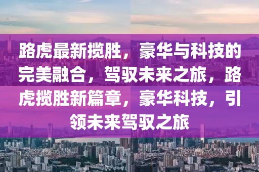 路虎最新攬勝，豪華與科技的完美融合，駕馭未來之旅，路虎攬勝新篇章，豪華科技，引領(lǐng)未來駕馭之旅