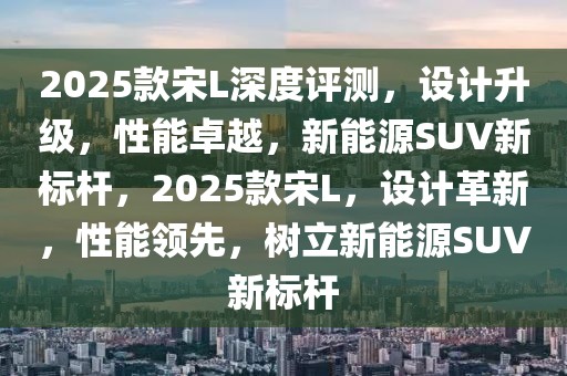 2025款宋L深度評測，設計升級，性能卓越，新能源SUV新標桿，2025款宋L，設計革新，性能領先，樹立新能源SUV新標桿