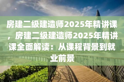 房建二級建造師2025年精講課，房建二級建造師2025年精講課全面解讀：從課程背景到就業(yè)前景