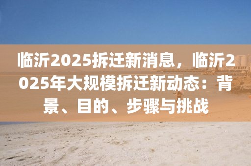 臨沂2025拆遷新消息，臨沂2025年大規(guī)模拆遷新動(dòng)態(tài)：背景、目的、步驟與挑戰(zhàn)