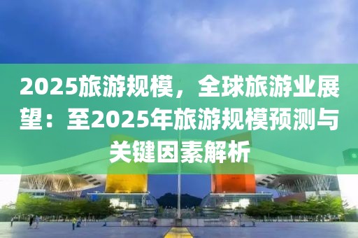 2025旅游規(guī)模，全球旅游業(yè)展望：至2025年旅游規(guī)模預(yù)測與關(guān)鍵因素解析