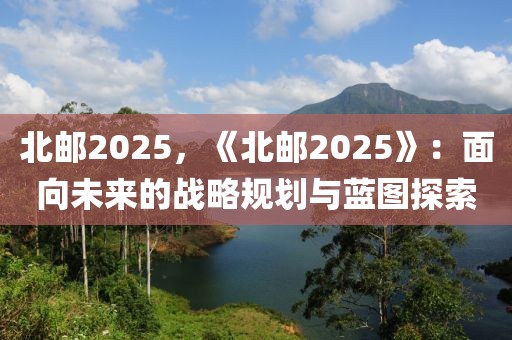 北郵2025，《北郵2025》：面向未來(lái)的戰(zhàn)略規(guī)劃與藍(lán)圖探索