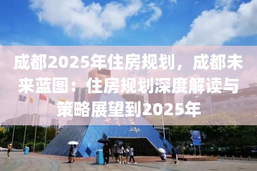 成都2025年住房規(guī)劃，成都未來藍圖：住房規(guī)劃深度解讀與策略展望到2025年