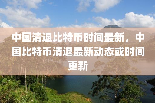 中國清退比特幣時間最新，中國比特幣清退最新動態(tài)或時間更新