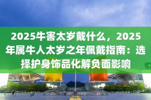 2025牛害太歲戴什么，2025年屬牛人太歲之年佩戴指南：選擇護(hù)身飾品化解負(fù)面影響