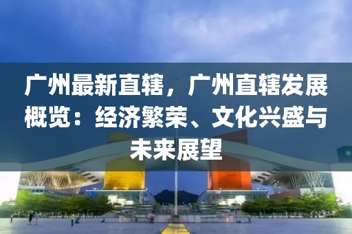 廣州最新直轄，廣州直轄發(fā)展概覽：經(jīng)濟繁榮、文化興盛與未來展望