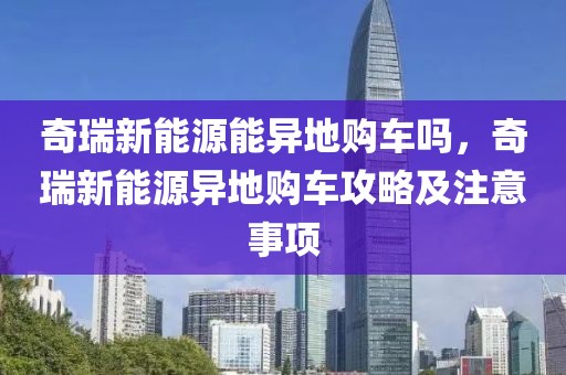 奇瑞新能源能異地購(gòu)車嗎，奇瑞新能源異地購(gòu)車攻略及注意事項(xiàng)