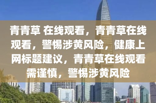 青青草 在線觀看，青青草在線觀看，警惕涉黃風(fēng)險，健康上網(wǎng)標(biāo)題建議，青青草在線觀看需謹(jǐn)慎，警惕涉黃風(fēng)險