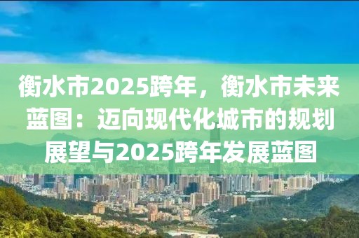 衡水市2025跨年，衡水市未來(lái)藍(lán)圖：邁向現(xiàn)代化城市的規(guī)劃展望與2025跨年發(fā)展藍(lán)圖