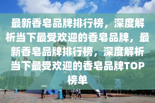 最新香皂品牌排行榜，深度解析當(dāng)下最受歡迎的香皂品牌，最新香皂品牌排行榜，深度解析當(dāng)下最受歡迎的香皂品牌TOP榜單