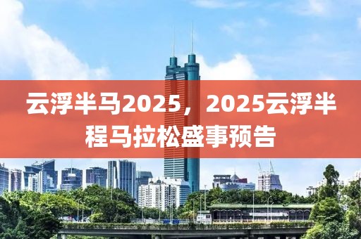 云浮半馬2025，2025云浮半程馬拉松盛事預(yù)告