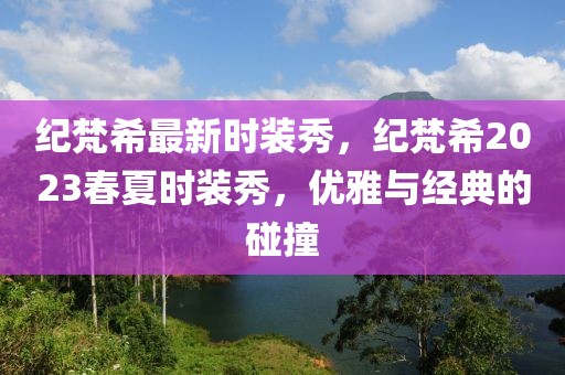 紀(jì)梵希最新時(shí)裝秀，紀(jì)梵希2023春夏時(shí)裝秀，優(yōu)雅與經(jīng)典的碰撞