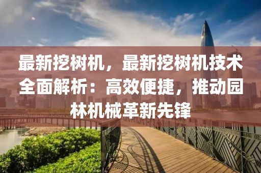 最新挖樹機，最新挖樹機技術(shù)全面解析：高效便捷，推動園林機械革新先鋒