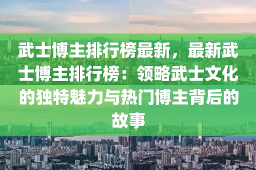 武士博主排行榜最新，最新武士博主排行榜：領(lǐng)略武士文化的獨特魅力與熱門博主背后的故事