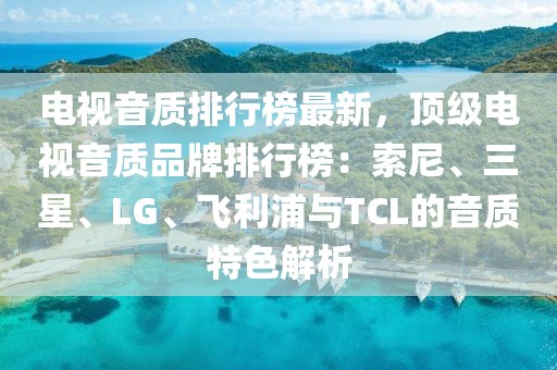 電視音質排行榜最新，頂級電視音質品牌排行榜：索尼、三星、LG、飛利浦與TCL的音質特色解析