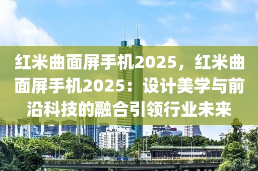 紅米曲面屏手機2025，紅米曲面屏手機2025：設計美學與前沿科技的融合引領行業(yè)未來