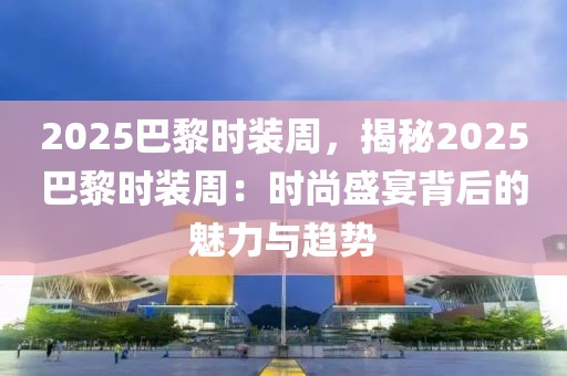 2025巴黎時裝周，揭秘2025巴黎時裝周：時尚盛宴背后的魅力與趨勢