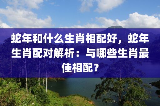 蛇年和什么生肖相配好，蛇年生肖配對解析：與哪些生肖最佳相配？