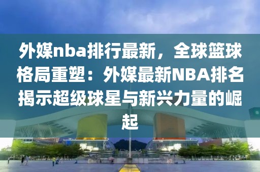 外媒nba排行最新，全球籃球格局重塑：外媒最新NBA排名揭示超級(jí)球星與新興力量的崛起