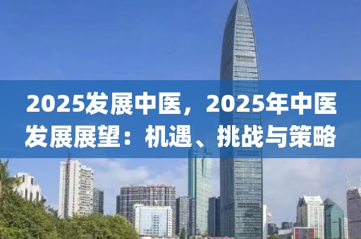 2025發(fā)展中醫(yī)，2025年中醫(yī)發(fā)展展望：機(jī)遇、挑戰(zhàn)與策略