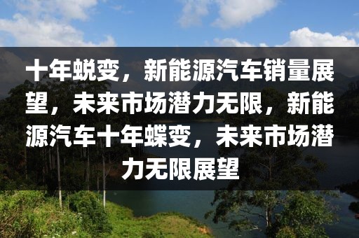 十年蛻變，新能源汽車銷量展望，未來市場潛力無限，新能源汽車十年蝶變，未來市場潛力無限展望