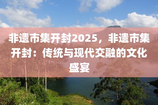 非遺市集開(kāi)封2025，非遺市集開(kāi)封：傳統(tǒng)與現(xiàn)代交融的文化盛宴