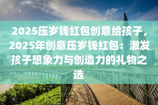 2025壓歲錢紅包創(chuàng)意給孩子，2025年創(chuàng)意壓歲錢紅包：激發(fā)孩子想象力與創(chuàng)造力的禮物之選