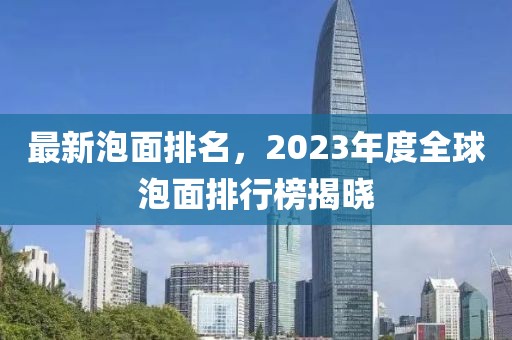 最新泡面排名，2023年度全球泡面排行榜揭曉