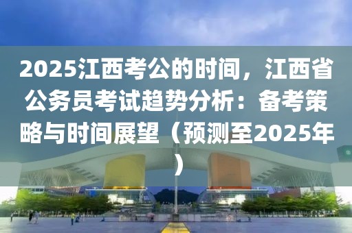 2025江西考公的時(shí)間，江西省公務(wù)員考試趨勢分析：備考策略與時(shí)間展望（預(yù)測至2025年）