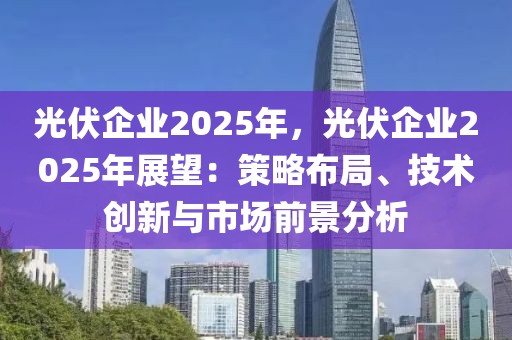 光伏企業(yè)2025年，光伏企業(yè)2025年展望：策略布局、技術(shù)創(chuàng)新與市場(chǎng)前景分析