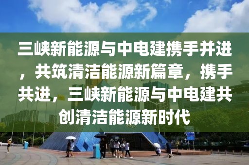 三峽新能源與中電建攜手并進(jìn)，共筑清潔能源新篇章，攜手共進(jìn)，三峽新能源與中電建共創(chuàng)清潔能源新時(shí)代