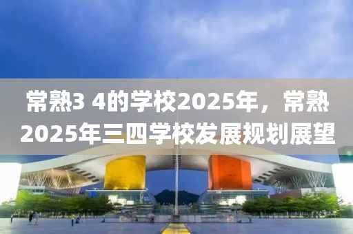 常熟3 4的學(xué)校2025年，常熟2025年三四學(xué)校發(fā)展規(guī)劃展望