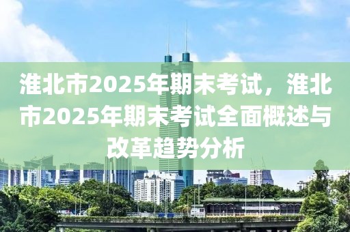 淮北市2025年期末考試，淮北市2025年期末考試全面概述與改革趨勢分析