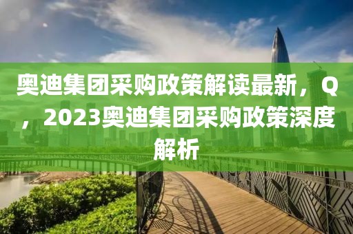 奧迪集團采購政策解讀最新，Q，2023奧迪集團采購政策深度解析