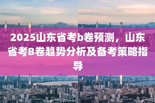 2025山東省考b卷預(yù)測，山東省考B卷趨勢分析及備考策略指導(dǎo)