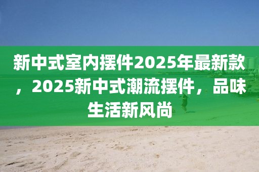 新中式室內擺件2025年最新款，2025新中式潮流擺件，品味生活新風尚