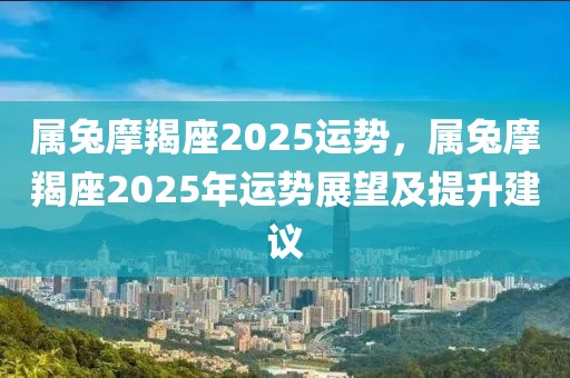 屬兔摩羯座2025運(yùn)勢，屬兔摩羯座2025年運(yùn)勢展望及提升建議