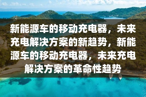 新能源車的移動充電器，未來充電解決方案的新趨勢，新能源車的移動充電器，未來充電解決方案的革命性趨勢