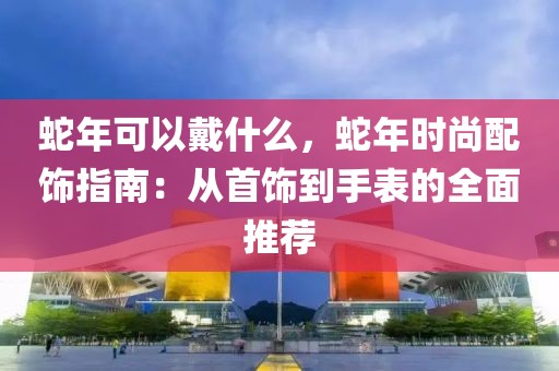 蛇年可以戴什么，蛇年時尚配飾指南：從首飾到手表的全面推薦