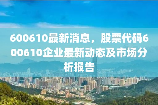 600610最新消息，股票代碼600610企業(yè)最新動態(tài)及市場分析報告