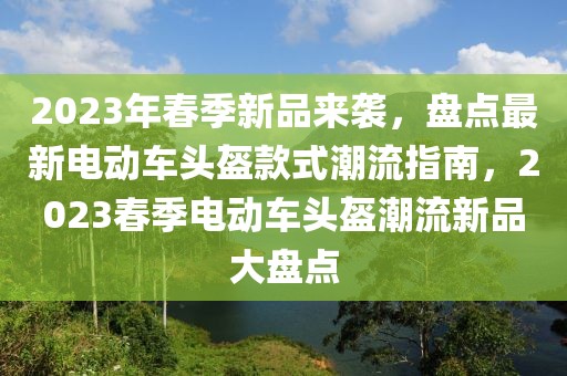 2023年春季新品來襲，盤點(diǎn)最新電動(dòng)車頭盔款式潮流指南，2023春季電動(dòng)車頭盔潮流新品大盤點(diǎn)