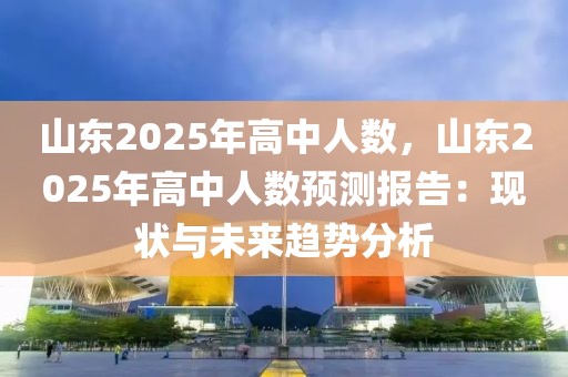 山東2025年高中人數(shù)，山東2025年高中人數(shù)預(yù)測報告：現(xiàn)狀與未來趨勢分析