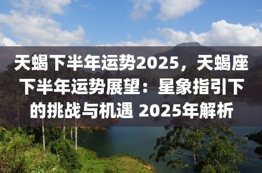 天蝎下半年運(yùn)勢2025，天蝎座下半年運(yùn)勢展望：星象指引下的挑戰(zhàn)與機(jī)遇 2025年解析