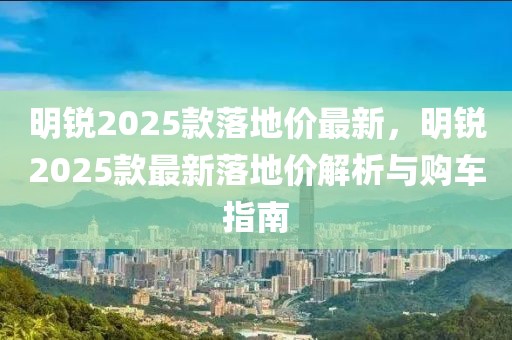 明銳2025款落地價(jià)最新，明銳2025款最新落地價(jià)解析與購車指南