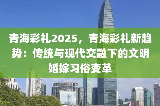 青海彩禮2025，青海彩禮新趨勢：傳統(tǒng)與現(xiàn)代交融下的文明婚嫁習俗變革